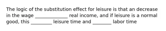 The logic of the substitution effect for leisure is that an decrease in the wage ______________ real​ income, and if leisure is a normal​ good, this _________ leisure time and ________ labor time