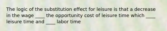 The logic of the substitution effect for leisure is that a decrease in the wage ____ the opportunity cost of leisure time which ____ leisure time and ____ labor time