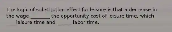 The logic of substitution effect for leisure is that a decrease in the wage ________ the opportunity cost of leisure time, which ____leisure time and ______ labor time.