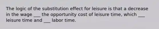 The logic of the substitution effect for leisure is that a decrease in the wage ___ the opportunity cost of leisure​ time, which ___ leisure time and ___ labor time.