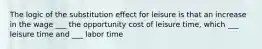 The logic of the substitution effect for leisure is that an increase in the wage ___ the opportunity cost of leisure​ time, which ___ leisure time and ___ labor time