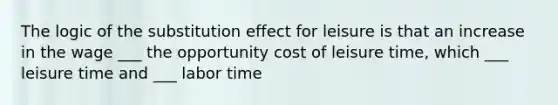 The logic of the substitution effect for leisure is that an increase in the wage ___ the opportunity cost of leisure​ time, which ___ leisure time and ___ labor time