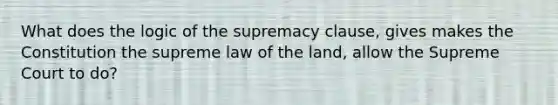 What does the logic of the supremacy clause, gives makes the Constitution the supreme law of the land, allow the Supreme Court to do?