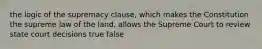 the logic of the supremacy clause, which makes the Constitution the supreme law of the land, allows the Supreme Court to review state court decisions true false