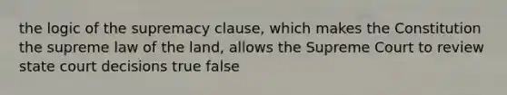 the logic of the supremacy clause, which makes the Constitution the supreme law of the land, allows the Supreme Court to review state court decisions true false