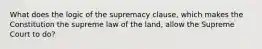 What does the logic of the supremacy clause, which makes the Constitution the supreme law of the land, allow the Supreme Court to do?