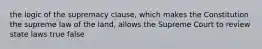 the logic of the supremacy clause, which makes the Constitution the supreme law of the land, allows the Supreme Court to review state laws true false