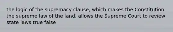 the logic of the supremacy clause, which makes the Constitution the supreme law of the land, allows the Supreme Court to review state laws true false