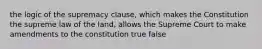 the logic of the supremacy clause, which makes the Constitution the supreme law of the land, allows the Supreme Court to make amendments to the constitution true false