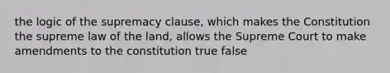 the logic of the supremacy clause, which makes the Constitution the supreme law of the land, allows the Supreme Court to make amendments to the constitution true false