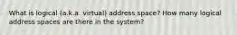 What is logical (a.k.a. virtual) address space? How many logical address spaces are there in the system?