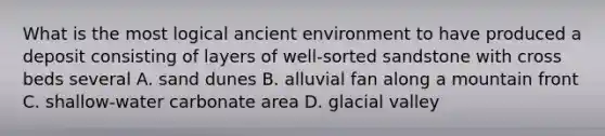 What is the most logical ancient environment to have produced a deposit consisting of layers of well-sorted sandstone with cross beds several A. sand dunes B. alluvial fan along a mountain front C. shallow-water carbonate area D. glacial valley