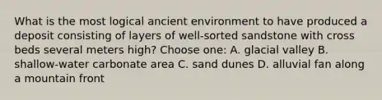 What is the most logical ancient environment to have produced a deposit consisting of layers of well-sorted sandstone with cross beds several meters high? Choose one: A. glacial valley B. shallow-water carbonate area C. sand dunes D. alluvial fan along a mountain front