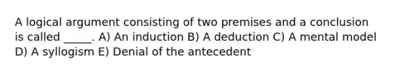 A logical argument consisting of two premises and a conclusion is called _____. A) An induction B) A deduction C) A mental model D) A syllogism E) Denial of the antecedent