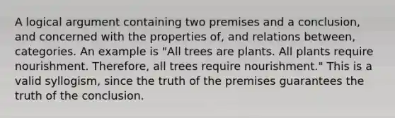 A logical argument containing two premises and a conclusion, and concerned with the properties of, and relations between, categories. An example is "All trees are plants. All plants require nourishment. Therefore, all trees require nourishment." This is a valid syllogism, since the truth of the premises guarantees the truth of the conclusion.