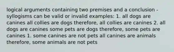 logical arguments containing two premises and a conclusion -syllogisms can be valid or invalid examples: 1. all dogs are canines all collies are dogs therefore, all collies are canines 2. all dogs are canines some pets are dogs therefore, some pets are canines 1. some canines are not pets all canines are animals therefore, some animals are not pets