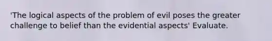 'The logical aspects of the problem of evil poses the greater challenge to belief than the evidential aspects' Evaluate.