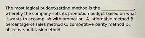 The most logical budget-setting method is the ________________, whereby the company sets its promotion budget based on what it wants to accomplish with promotion. A. affordable method B. percentage-of-sales method C. competitive-parity method D. objective-and-task method