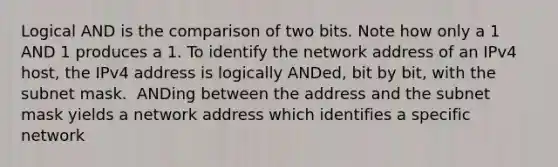 Logical AND is the comparison of two bits.​ Note how only a 1 AND 1 produces a 1.​ To identify the network address of an IPv4 host, the IPv4 address is logically ANDed, bit by bit, with the subnet mask. ​ ANDing between the address and the subnet mask yields a network address which identifies a specific network​ ​