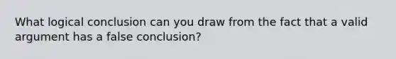 What logical conclusion can you draw from the fact that a valid argument has a false conclusion?