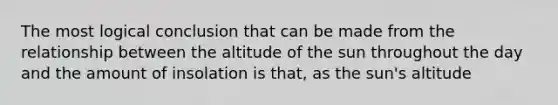 The most logical conclusion that can be made from the relationship between the altitude of the sun throughout the day and the amount of insolation is that, as the sun's altitude