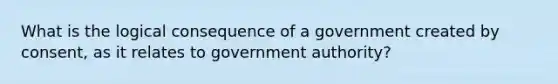 What is the logical consequence of a government created by consent, as it relates to government authority?