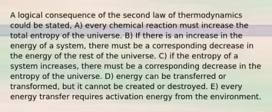 A logical consequence of the second law of thermodynamics could be stated, A) every chemical reaction must increase the total entropy of the universe. B) If there is an increase in the energy of a system, there must be a corresponding decrease in the energy of the rest of the universe. C) if the entropy of a system increases, there must be a corresponding decrease in the entropy of the universe. D) energy can be transferred or transformed, but it cannot be created or destroyed. E) every energy transfer requires activation energy from the environment.