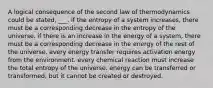 A logical consequence of the second law of thermodynamics could be stated, ___. if the entropy of a system increases, there must be a corresponding decrease in the entropy of the universe. if there is an increase in the energy of a system, there must be a corresponding decrease in the energy of the rest of the universe. every energy transfer requires activation energy from the environment. every chemical reaction must increase the total entropy of the universe. energy can be transferred or transformed, but it cannot be created or destroyed.