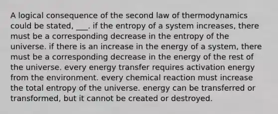 A logical consequence of the second law of thermodynamics could be stated, ___. if the entropy of a system increases, there must be a corresponding decrease in the entropy of the universe. if there is an increase in the energy of a system, there must be a corresponding decrease in the energy of the rest of the universe. every energy transfer requires activation energy from the environment. every chemical reaction must increase the total entropy of the universe. energy can be transferred or transformed, but it cannot be created or destroyed.