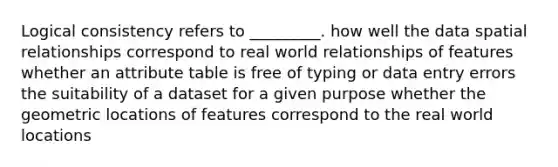 Logical consistency refers to _________. how well the data spatial relationships correspond to real world relationships of features whether an attribute table is free of typing or data entry errors the suitability of a dataset for a given purpose whether the geometric locations of features correspond to the real world locations