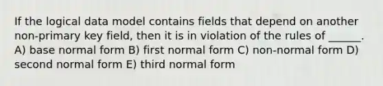 If the logical data model contains fields that depend on another non-primary key field, then it is in violation of the rules of ______. A) base normal form B) first normal form C) non-normal form D) second normal form E) third normal form