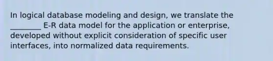 In logical database modeling and design, we translate the ________ E-R data model for the application or enterprise, developed without explicit consideration of specific user interfaces, into normalized data requirements.