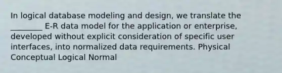 In logical database modeling and design, we translate the ________ E-R data model for the application or enterprise, developed without explicit consideration of specific user interfaces, into normalized data requirements. Physical Conceptual Logical Normal