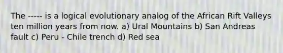 The ----- is a logical evolutionary analog of the African Rift Valleys ten million years from now. a) Ural Mountains b) San Andreas fault c) Peru - Chile trench d) Red sea