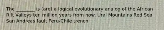 The ________ is (are) a logical evolutionary analog of the African Rift Valleys ten million years from now. Ural Mountains Red Sea San Andreas fault Peru-Chile trench