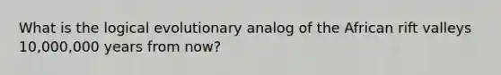 What is the logical evolutionary analog of the African rift valleys 10,000,000 years from now?