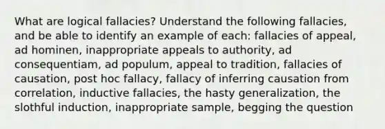 What are logical fallacies? Understand the following fallacies, and be able to identify an example of each: fallacies of appeal, ad hominen, inappropriate appeals to authority, ad consequentiam, ad populum, appeal to tradition, fallacies of causation, post hoc fallacy, fallacy of inferring causation from correlation, inductive fallacies, the hasty generalization, the slothful induction, inappropriate sample, begging the question