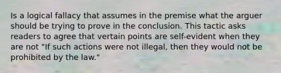 Is a logical fallacy that assumes in the premise what the arguer should be trying to prove in the conclusion. This tactic asks readers to agree that vertain points are self-evident when they are not "If such actions were not illegal, then they would not be prohibited by the law."