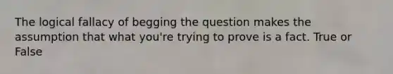 The logical fallacy of begging the question makes the assumption that what you're trying to prove is a fact. True or False