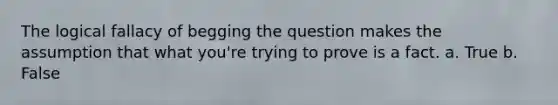 The logical fallacy of begging the question makes the assumption that what you're trying to prove is a fact. a. True b. False