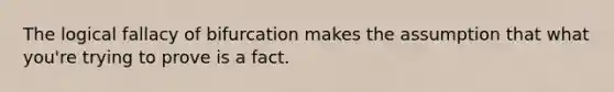 The logical fallacy of bifurcation makes the assumption that what you're trying to prove is a fact.