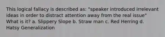 This logical fallacy is described as: "speaker introduced irrelevant ideas in order to distract attention away from the real issue" What is it? a. Slippery Slope b. Straw man c. Red Herring d. Hatsy Generalization