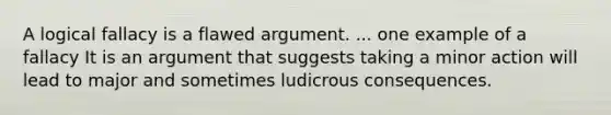 A logical fallacy is a flawed argument. ... one example of a fallacy It is an argument that suggests taking a minor action will lead to major and sometimes ludicrous consequences.