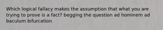 Which logical fallacy makes the assumption that what you are trying to prove is a fact? begging the question ad hominem ad baculum bifurcation