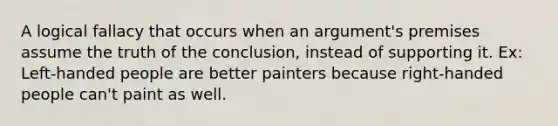 A logical fallacy that occurs when an argument's premises assume the truth of the conclusion, instead of supporting it. Ex: Left-handed people are better painters because right-handed people can't paint as well.