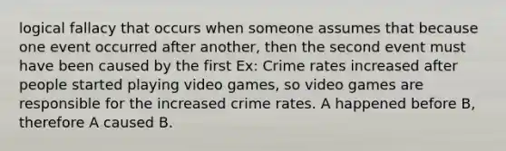 logical fallacy that occurs when someone assumes that because one event occurred after another, then the second event must have been caused by the first Ex: Crime rates increased after people started playing video games, so video games are responsible for the increased crime rates. A happened before B, therefore A caused B.