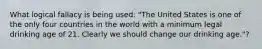 What logical fallacy is being used: "The United States is one of the only four countries in the world with a minimum legal drinking age of 21. Clearly we should change our drinking age."?