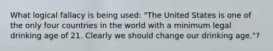 What logical fallacy is being used: "The United States is one of the only four countries in the world with a minimum legal drinking age of 21. Clearly we should change our drinking age."?