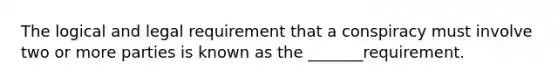 The logical and legal requirement that a conspiracy must involve two or more parties is known as the _______requirement.