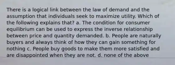 There is a logical link between the law of demand and the assumption that individuals seek to maximize utility. Which of the following explains that? a. The condition for consumer equilibrium can be used to express the inverse relationship between price and quantity demanded. b. People are naturally buyers and always think of how they can gain something for nothing c. People buy goods to make them more satisfied and are disappointed when they are not. d. none of the above